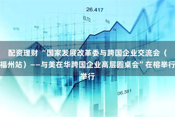 配资理财 “国家发展改革委与跨国企业交流会（福州站）——与美在华跨国企业高层圆桌会”在榕举行