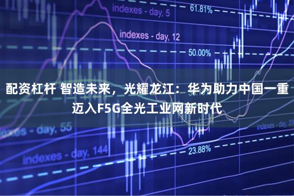 配资杠杆 智造未来，光耀龙江：华为助力中国一重迈入F5G全光工业网新时代