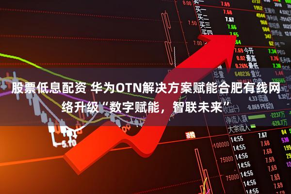 股票低息配资 华为OTN解决方案赋能合肥有线网络升级“数字赋能，智联未来”