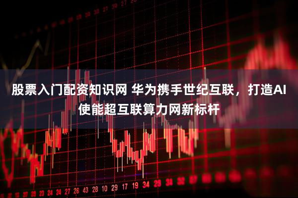股票入门配资知识网 华为携手世纪互联，打造AI使能超互联算力网新标杆