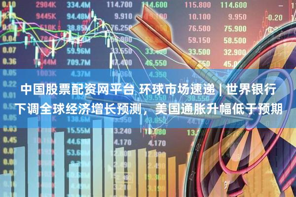 中国股票配资网平台 环球市场速递 | 世界银行下调全球经济增长预测，美国通胀升幅低于预期