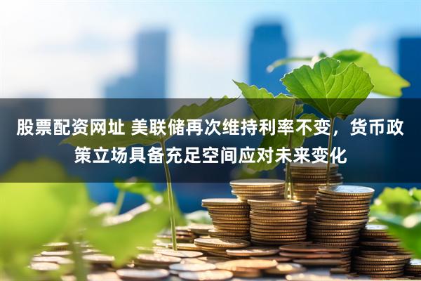 股票配资网址 美联储再次维持利率不变，货币政策立场具备充足空间应对未来变化
