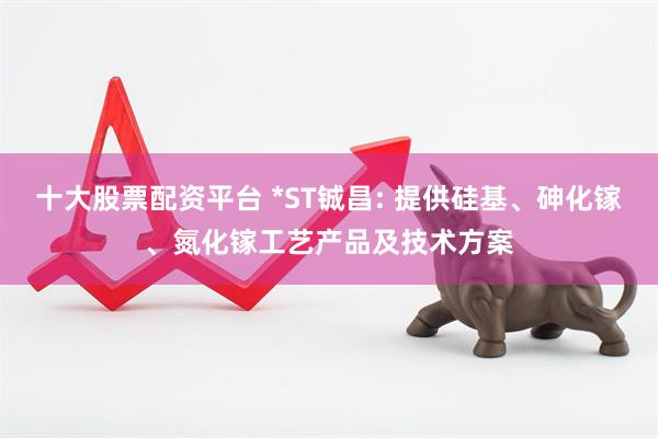 十大股票配资平台 *ST铖昌: 提供硅基、砷化镓、氮化镓工艺产品及技术方案