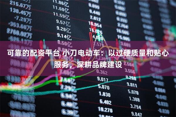 可靠的配资平台 小刀电动车：以过硬质量和贴心服务，深耕品牌建设
