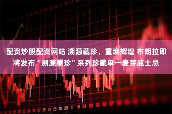 配资炒股配资网站 溯源藏珍，重焕辉煌 布朗拉即将发布“溯源藏珍”系列珍藏单一麦芽威士忌