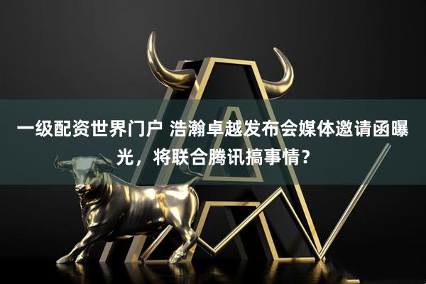 一级配资世界门户 浩瀚卓越发布会媒体邀请函曝光，将联合腾讯搞事情？