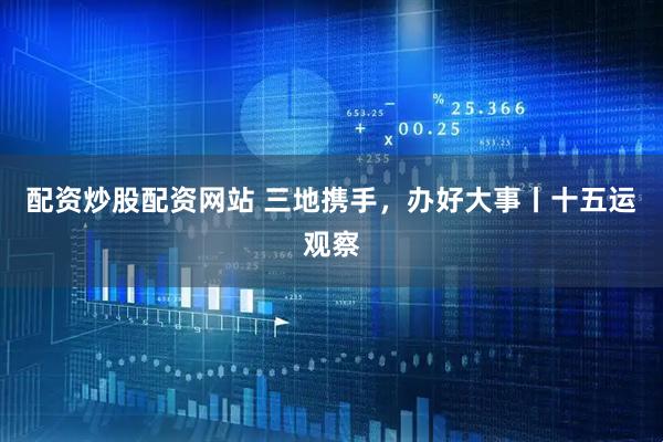 配资炒股配资网站 三地携手，办好大事丨十五运观察