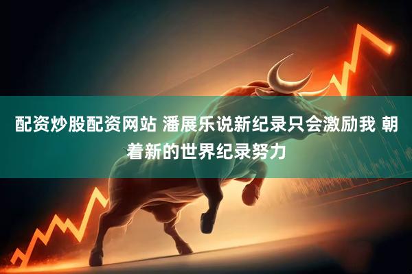 配资炒股配资网站 潘展乐说新纪录只会激励我 朝着新的世界纪录努力
