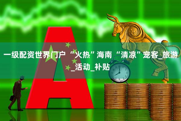 一级配资世界门户 “火热”海南 “清凉”宠客_旅游_活动_补贴