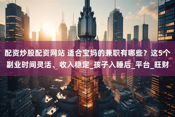 配资炒股配资网站 适合宝妈的兼职有哪些？这5个副业时间灵活、收入稳定_孩子入睡后_平台_旺财