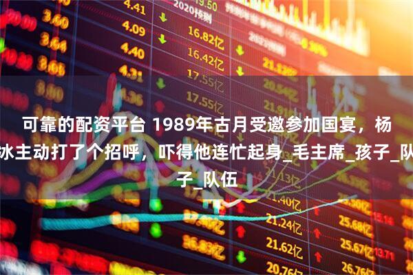 可靠的配资平台 1989年古月受邀参加国宴，杨白冰主动打了个招呼，吓得他连忙起身_毛主席_孩子_队伍
