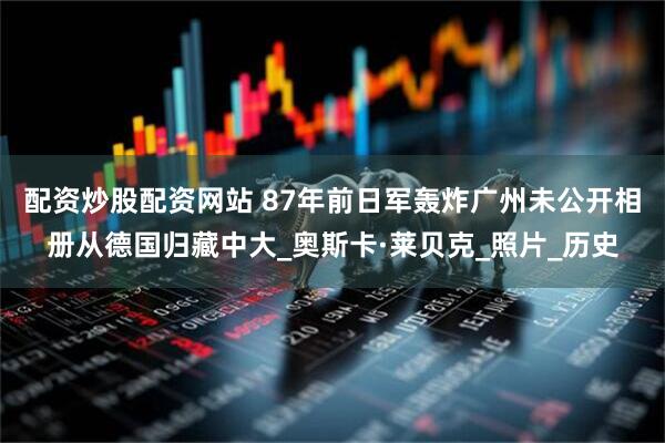 配资炒股配资网站 87年前日军轰炸广州未公开相册从德国归藏中大_奥斯卡·莱贝克_照片_历史