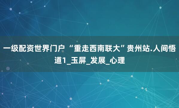 一级配资世界门户 “重走西南联大”贵州站.人间悟道1_玉屏_发展_心理