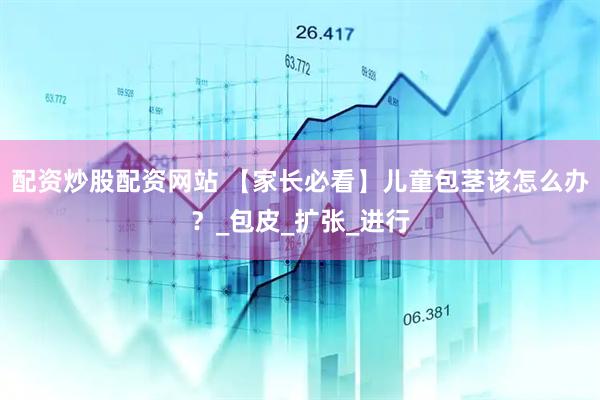 配资炒股配资网站 【家长必看】儿童包茎该怎么办？_包皮_扩张_进行