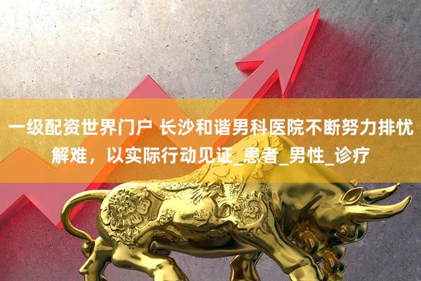 一级配资世界门户 长沙和谐男科医院不断努力排忧解难，以实际行动见证_患者_男性_诊疗