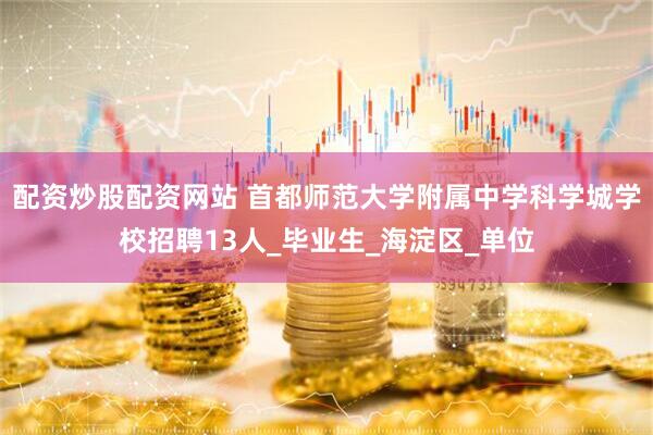 配资炒股配资网站 首都师范大学附属中学科学城学校招聘13人_毕业生_海淀区_单位