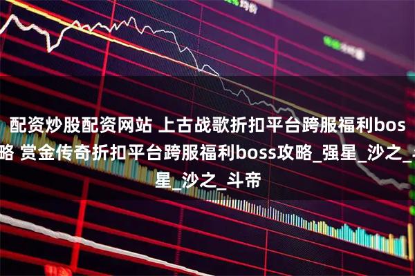 配资炒股配资网站 上古战歌折扣平台跨服福利boss攻略 赏金传奇折扣平台跨服福利boss攻略_强星_沙之_斗帝