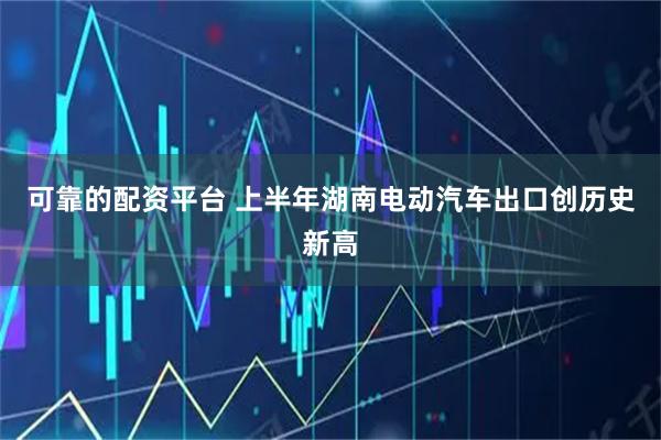 可靠的配资平台 上半年湖南电动汽车出口创历史新高