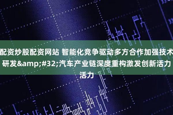 配资炒股配资网站 智能化竞争驱动多方合作加强技术研发&#32;汽车产业链深度重构激发创新活力