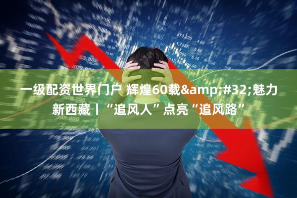 一级配资世界门户 辉煌60载&#32;魅力新西藏丨“追风人”点亮“追风路”