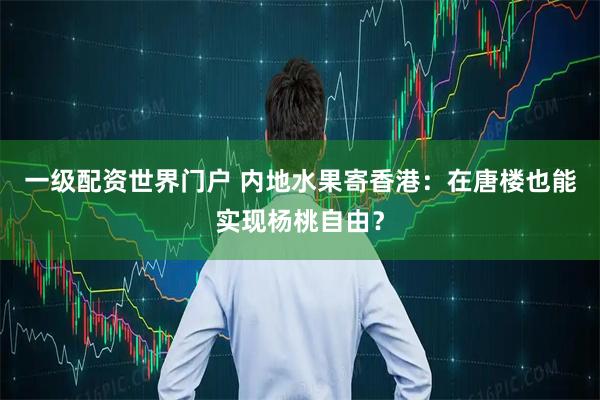 一级配资世界门户 内地水果寄香港：在唐楼也能实现杨桃自由？