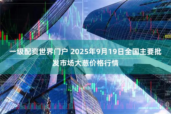 一级配资世界门户 2025年9月19日全国主要批发市场大葱价格行情
