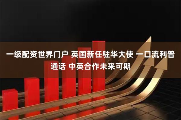 一级配资世界门户 英国新任驻华大使 一口流利普通话 中英合作未来可期