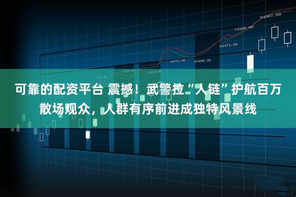 可靠的配资平台 震撼！武警拉“人链”护航百万散场观众，人群有序前进成独特风景线