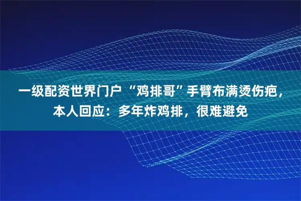 一级配资世界门户 “鸡排哥”手臂布满烫伤疤，本人回应：多年炸鸡排，很难避免