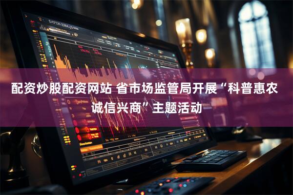 配资炒股配资网站 省市场监管局开展“科普惠农 诚信兴商”主题活动