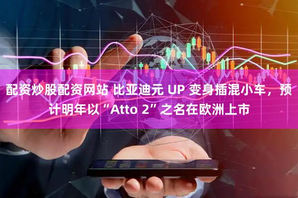 配资炒股配资网站 比亚迪元 UP 变身插混小车,预计明年以“Atto 2”之名在欧洲上市