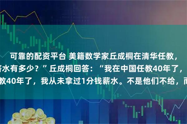 可靠的配资平台 美籍数学家丘成桐在清华任教,被问到:“您现在的薪水有多少?”丘成桐回答:“我在中国任教40年了,我从未拿过1分钱薪水。不是他们不给,而是我不要!”