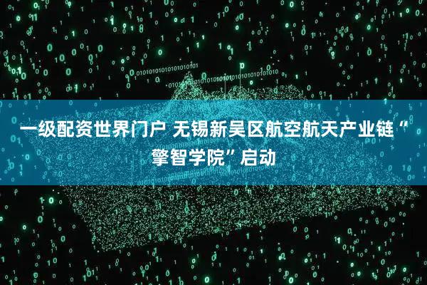 一级配资世界门户 无锡新吴区航空航天产业链“擎智学院”启动