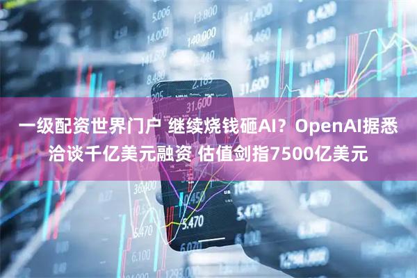 一级配资世界门户 继续烧钱砸AI？OpenAI据悉洽谈千亿美元融资 估值剑指7500亿美元
