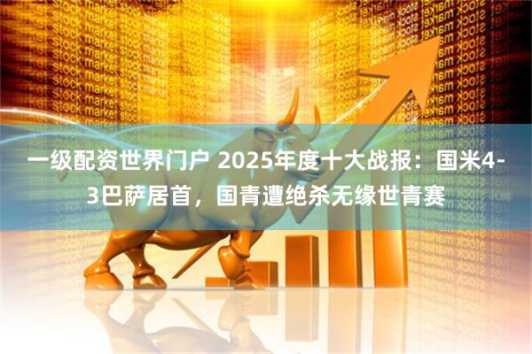 一级配资世界门户 2025年度十大战报：国米4-3巴萨居首，国青遭绝杀无缘世青赛