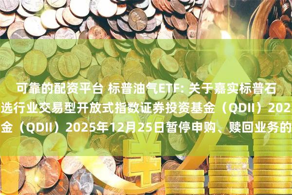 可靠的配资平台 标普油气ETF: 关于嘉实标普石油天然气勘探及生产精选行业交易型开放式指数证券投资基金（QDII）2025年12月25日暂停申购、赎回业务的公告
