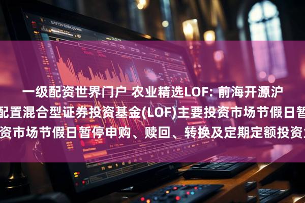 一级配资世界门户 农业精选LOF: 前海开源沪港深农业主题精选灵活配置混合型证券投资基金(LOF)主要投资市场节假日暂停申购、赎回、转换及定期定额投资业务的公告