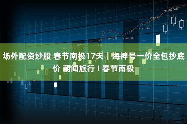 场外配资炒股 春节南极17天｜海神号一价全包抄底价 朝闻旅行 I 春节南极