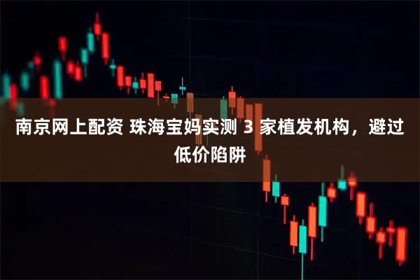南京网上配资 珠海宝妈实测 3 家植发机构，避过低价陷阱