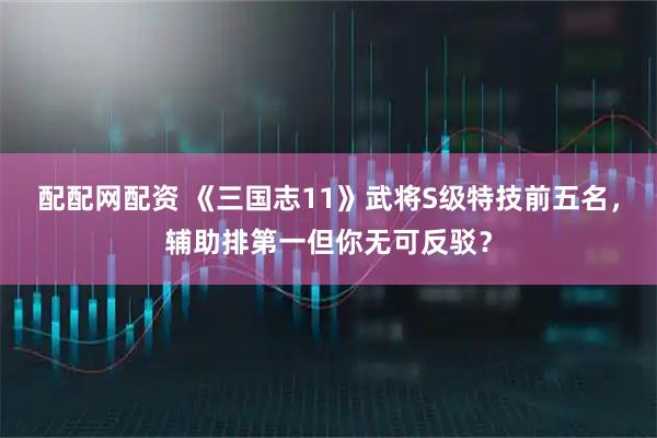 配配网配资 《三国志11》武将S级特技前五名，辅助排第一但你无可反驳？