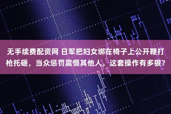 无手续费配资网 日军把妇女绑在椅子上公开鞭打枪托砸，当众惩罚震慑其他人，这套操作有多狠？