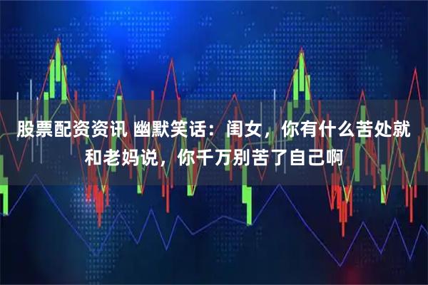 股票配资资讯 幽默笑话：闺女，你有什么苦处就和老妈说，你千万别苦了自己啊