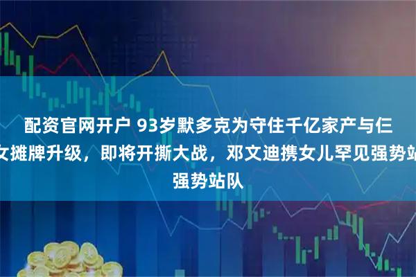 配资官网开户 93岁默多克为守住千亿家产与仨子女摊牌升级，即将开撕大战，邓文迪携女儿罕见强势站队
